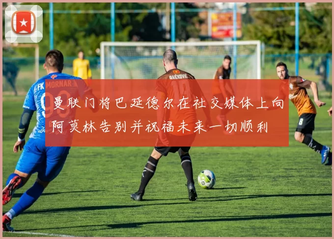 曼联门将巴延德尔在社交媒体上向阿莫林告别并祝福未来一切顺利