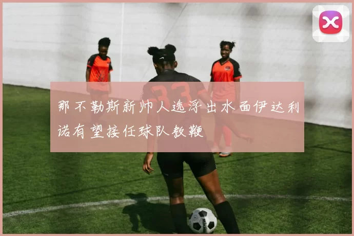 那不勒斯新帅人选浮出水面伊达利诺有望接任球队教鞭