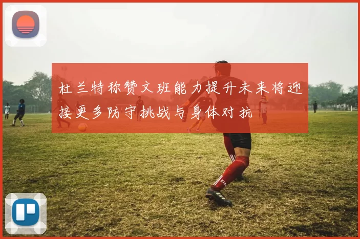 杜兰特称赞文班能力提升未来将迎接更多防守挑战与身体对抗
